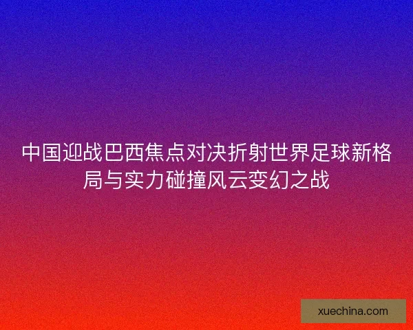 中国迎战巴西焦点对决折射世界足球新格局与实力碰撞风云变幻之战