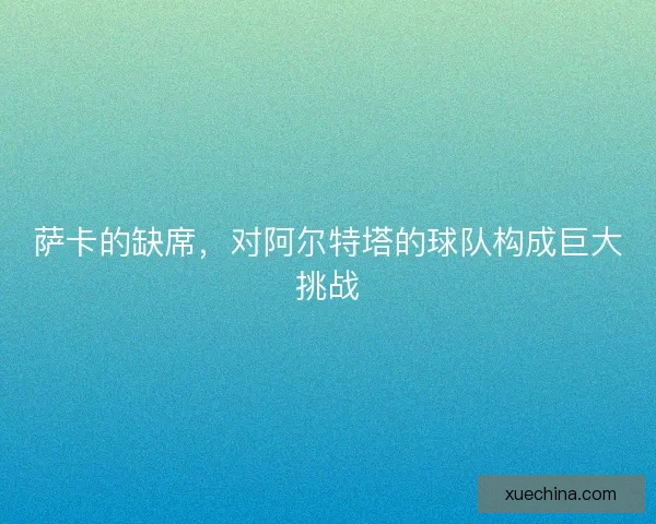 萨卡的缺席，对阿尔特塔的球队构成巨大挑战
