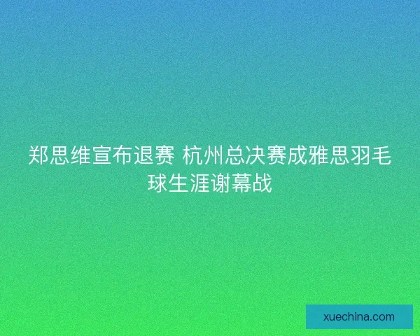 郑思维宣布退赛 杭州总决赛成雅思羽毛球生涯谢幕战